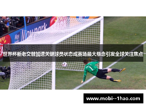 世界杯新老交替加速关键球员状态成赛场最大悬念引发全球关注焦点 世界杯新老交替加速关键球员状态成赛场最大悬念引发全球关注焦点