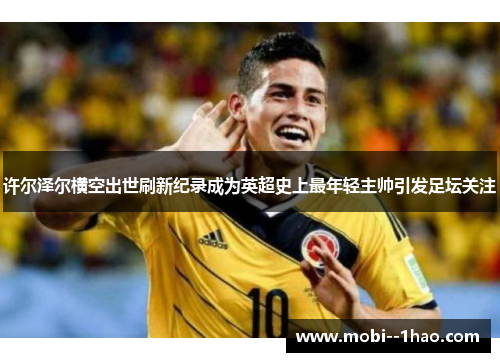 许尔泽尔横空出世刷新纪录成为英超史上最年轻主帅引发足坛关注