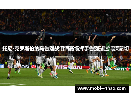 托尼·克罗斯伯纳乌告别战泪洒赛场挥手告别球迷情深意切