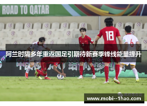 阿兰时隔多年重返国足引期待新赛季锋线能量提升 阿兰时隔多年重返国足引期待新赛季锋线能量提升